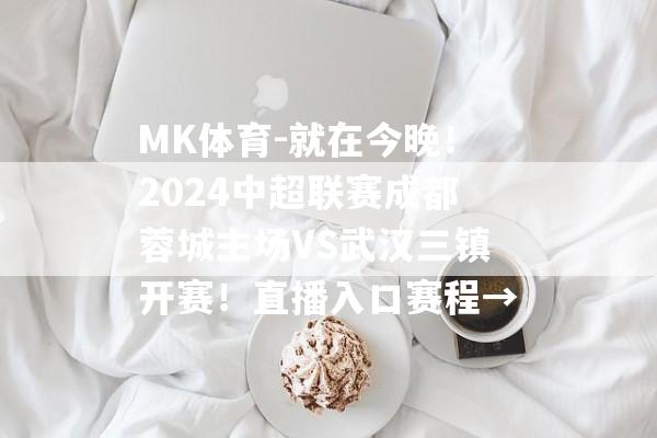 MK体育-就在今晚！2024中超联赛成都蓉城主场VS武汉三镇开赛！直播入口赛程→