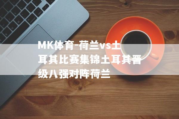 MK体育-荷兰vs土耳其比赛集锦土耳其晋级八强对阵荷兰